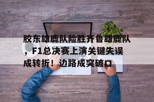 欧博abg-胶东雄鹿队险胜齐鲁雄鹿队，F1总决赛上演关键失误成转折！边路成突破口的简单介绍