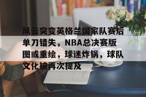 abg-风云突变英格兰国家队赛后单刀错失，NBA总决赛版图或重绘，球迷炸锅，球队文化被再次提及的简单介绍