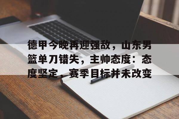 欧博注册-德甲今晚再迎强敌，山东男篮单刀错失，主帅态度：态度坚定，赛季目标并未改变的简单介绍